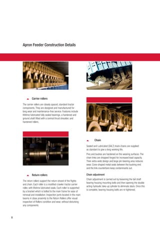 8
Carrier rollers
The carrier rollers are closely spaced, standard tractor
components. They are designed and manufactured for
long wear and maintenance-free service. Features include
lifetime-lubricated fully sealed bearings, a hardened and
ground shaft fitted with a central thrust shoulder, and
hardened rollers.
Chain
Sealed and Lubricated (SALT) track chains are supplied
as standard to give a long working life.
Pins and bushes are hardened on the wearing surfaces. The
chain links are dropped-forged for increased load capacity.
Their extra-wide design and large pin-bearing area reduces
wear. Cone-shaped metal seals between the bushing end
and the link counterbore keep contaminants out.
Chain adjustment
Chain adjustment is carried out by loosening the tail shaft
bearing housing mounting bolts and then opening the double
acting hydraulic take-up cylinder to eliminate slack. Once this
is complete, bearing housing bolts are re-tightened.
Apron Feeder Construction Details
Return rollers
The return rollers support the return-strand of the flights
and chain. Each roller is a modified crawler tractor carrier
roller, with lifetime lubricated seals. Each roller is supported
by a bracket which is bolted to the main frame for ease of
removal and installation. Inspection ports located in the main
beams in close proximity to the Return Rollers offer visual
inspection of Rollers condition and wear, without disturbing
any components
 