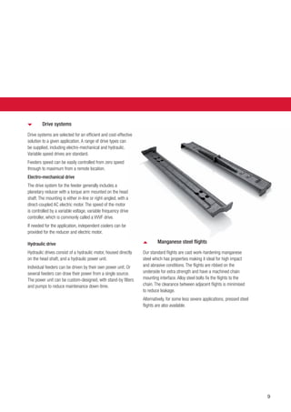 9
Manganese steel flights
Our standard flights are cast work-hardening manganese
steel which has properties making it ideal for high impact
and abrasive conditions. The flights are ribbed on the
underside for extra strength and have a machined chain
mounting interface. Alloy steel bolts fix the flights to the
chain. The clearance between adjacent flights is minimised
to reduce leakage.
Alternatively, for some less severe applications, pressed steel
flights are also available.
Drive systems
Drive systems are selected for an efficient and cost-effective
solution to a given application. A range of drive types can
be supplied, including electro-mechanical and hydraulic.
Variable speed drives are standard.
Feeders speed can be easily controlled from zero speed
through to maximum from a remote location.
Electro-mechanical drive
The drive system for the feeder generally includes a
planetary reducer with a torque arm mounted on the head
shaft. The mounting is either in-line or right-angled, with a
direct-coupled AC electric motor. The speed of the motor
is controlled by a variable voltage, variable frequency drive
controller, which is commonly called a VVVF drive.
If needed for the application, independent coolers can be
provided for the reducer and electric motor.
Hydraulic drive
Hydraulic drives consist of a hydraulic motor, housed directly
on the head shaft, and a hydraulic power unit.
Individual feeders can be driven by their own power unit. Or
several feeders can draw their power from a single source.
The power unit can be custom-designed, with stand-by filters
and pumps to reduce maintenance down-time.
 