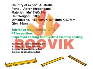 Country of export: Australia
Parts ：Apron feeder pans
Material：Mn13%Cr2%
Unit Weight： 68kg
Dimensions：1587mm X 151.6mm X 9.7mm
Qty：96pcs
Tolerance requirement：CT11
PT Inspection: II
Inspection Tooling And Cyclic Assembly Testing
Example of 10 piece assembly test
Example of Positive Bend test
Example of Negative Bend Test
Example od straightness test
 
