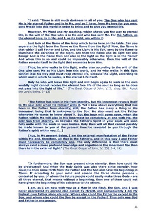 "I said: “There is still much darkness in all of you. The One who has sent
Me is My eternal Father and is in Me, and so I have, from My love for you men,
sent Myself into this world in order to bring and to give you eternal life.
        However, My Word and My teaching, which shows you the way to eternal
life, is the will of the One who is in Me and who has sent Me. For the Father, as
the eternal Love, is in Me, and I, as its Light, am within it.
       Just look at the flame of the lamp which burns here on the table. Can you
separate the light from the flame or the flame from the light? Now, the flame is
that which I call Father and Love, and the Light is His Son, sent by the flame to
illuminate the darkness of the night. Are then the flame and its light not one
Being? And is the flame then not also in the light as the light is in the flame?
And when this is so and could be impossibly otherwise, then the will of the
Father reveals itself in the light that emanates from Him.
      Thus, he who walks in this light, walks also according to the will of the
One who sent Me as His Light into this world, and he who walks in this light
cannot lose his way and must reap eternal life, because the Light, according to
which and in which he walks, is the eternal Life itself.
       Only he who will leave this light and will begin again to walk in the own
worldly night cannot receive the eternal free life of the soul as long as he does
not pass into the light of life.” (The Great Gospel of John, VIII, chap. 86. About
the Lord’s Being, 9 -13)


       "The Father has been in Me from eternity, but His innermost reveals itself
to My soul only when He Himself wills it. Yet I kow about everything that has
been in the Father from eternity; still, the Father has many a thing in His
innermost being that is unknown to the Son. He also must ask the Father
whenever He wants to know about it. But the hour will come soon, when the
Father within Me will also in His innermost be completely at one with Me, the
only Son from eternity, as likewise the Father's Spirit in your souls will soon
fully unite with the souls in your bodies. Only then will all that cannot possbly
be made known to you at the present time be revealed to you through the
Father's spirit within you. [...]
       Thus, in My present Being, I am the external manifestation of the Father
within Me and, therefore, all that is the Father's, and in this way I and Father
must necessarily be completely one. The only difference is that there must
always exist a more profound kowledge and cognition in the innermost fire than
there is in the external light." (The Great Gospel of John, IV, 252:3-4, 14)




       "IF furthermore, the Son was present since eternity, then how could He
be procreated? And when the Holy Spirit was also there since eternity, how
could He then come forth from the Father and the Son and have His beginning in
Them. If according to your mind and reason the three divine persons -
contested by you, of whom the future people could easily make three Gods - are
all three eternal, that means without a beginning, then one of them could not
have given the beginning of his existence to the others.
      I am, as I am now with you as a Man in the flesh, the Son, and I was
never procreated by anyone else except by Myself, and consequently I am My
highest own Father since eternity. Where else could the Father be except in the
Son, and where else could the Son be except in the Father? Thus only one God
and Father in one person.

                                                                               11
 