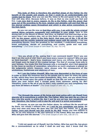 This body of Mine is therefore the glorified shape of the Father for the
benefit of the people and angels, so that I could be an understandable and
visible God for them. Now you can see Me, listen to Me and speak to Me, and by
that still stay alive. Because before, it was so that no one could see God and
live. I am now God in every respect. In Me is the Father. And the power that
goes out of Me according to My love, wisdom and almighty will and that fills up
the eternal endless space throughout and which is also active everywhere, is
the Holy Spirit.
        As you can see Me now as God-Man with you, I am with My whole original
central Being certainly completely and undivided in your midst, here in this
dining-hall on the Mount of Olives. And thus, as highest true God and Man at the
same time I am nowhere else, not on this Earth and even less on another. But
still, by the power, which is the Holy Spirit, that goes out of Me, I fill all the
Heavens and the earthly material and endless space with My activity. I can see
everything therein, from the greatest to the smallest, I understand everything,
know everything, decide on everything, and create, guide and rule over
everything.” (The Great Gospel of John Book 18, chp. 75:1-4)




       "Are you afraid of Me, seeing that I can command death? Don't you see
that I am the Lord of Life? Don't you have every reason to rejoice?! Why are you
so faint-hearted? - God's love, meekness and mercy are infinite, and He does
not forget even he least of His created beings. The God of revenge lives only in
your fantasy. You made Him that because only a revengeful, stern God appeared
to the Jews as worthy of veneration, wherefore so much emphasis is placed on
His judgments which, however, were always only the consequence of the
wickedness, foolishness and obduracy of men.
        But I am the Father Himself, Who has now descended in the form of man
in order to show His immense love to the people and to open for them the gates
to life, which they have barricaded themselves. Why, then, are you afraid when
you see Me break open the gates of death so that life can enter in abundance?
Have you ever heard that I turned away from someone asking for Me?
Therefore, come to Me all of you so that I may comfort you and completely free
you from all fetters of death!" (The Great Gospel of John vol. 11, 37)




      “For through the power of My living and most active will I am Myself from
eternity all in everything is within Me. The Father, Who has sent Me as a Son of
Man into this world, is within Me. But I and He are not two, but completely one
and, therefore, the Father’s will is also My will and it is active everywhere.
      Of course, no one can see the Father alone, for without Me He would not
be there, nor would I without Him, as I and He are completely one being. He
who now sees and hears Me does also see and hear the Father, for I, as the
Father, have sent Myself into this world by My Will. Happy you who believe in
Me, for he who believes in Me also believes in the Father Who has sent Me and
Who will give him life eternal.” (The Great Gospel of John VIII, 158:16-17)




     “I did not speak out of Myself, but the Father, Who has sent Me, has given
Me a commandment as to what I shall do and say. And I know that His

                                                                               12
 
