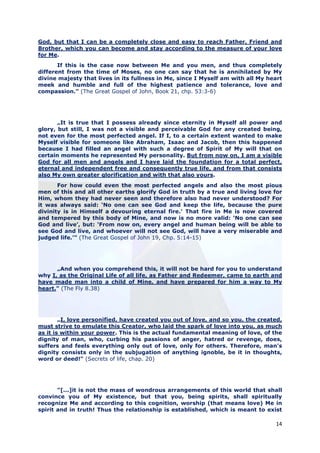 God, but that I can be a completely close and easy to reach Father, Friend and
Brother, which you can become and stay according to the measure of your love
for Me.
       If this is the case now between Me and you men, and thus completely
different from the time of Moses, no one can say that he is annihilated by My
divine majesty that lives in its fullness in Me, since I Myself am with all My heart
meek and humble and full of the highest patience and tolerance, love and
compassion.” (The Great Gospel of John, Book 21, chp. 53:3-6)




       „It is true that I possess already since eternity in Myself all power and
glory, but still, I was not a visible and perceivable God for any created being,
not even for the most perfected angel. If I, to a certain extent wanted to make
Myself visible for someone like Abraham, Isaac and Jacob, then this happened
because I had filled an angel with such a degree of Spirit of My will that on
certain moments he represented My personality. But from now on, I am a visible
God for all men and angels and I have laid the foundation for a total perfect,
eternal and independent free and consequently true life, and from that consists
also My own greater glorification and with that also yours.
       For how could even the most perfected angels and also the most pious
men of this and all other earths glorify God in truth by a true and living love for
Him, whom they had never seen and therefore also had never understood? For
it was always said: ‘No one can see God and keep the life, because the pure
divinity is in Himself a devouring eternal fire.’ That fire in Me is now covered
and tempered by this body of Mine, and now is no more valid: ‘No one can see
God and live’, but: ‘From now on, every angel and human being will be able to
see God and live, and whoever will not see God, will have a very miserable and
judged life.’” (The Great Gospel of John 19, Chp. 5:14-15)




      „And when you comprehend this, it will not be hard for you to understand
why I, as the Original Life of all life, as Father and Redeemer, came to earth and
have made man into a child of Mine, and have prepared for him a way to My
heart." (The Fly 8.38)




        „I, love personified, have created you out of love, and so you, the created,
must strive to emulate this Creator, who laid the spark of love into you, as much
as it is within your power. This is the actual fundamental meaning of love, of the
dignity of man, who, curbing his passions of anger, hatred or revenge, does,
suffers and feels everything only out of love, only for others. Therefore, man's
dignity consists only in the subjugation of anything ignoble, be it in thoughts,
word or deed!" (Secrets of life, chap. 20)




       "[...]it is not the mass of wondrous arrangements of this world that shall
convince you of My existence, but that you, being spirits, shall spiritually
recognize Me and according to this cognition, worship (that means love) Me in
spirit and in truth! Thus the relationship is established, which is meant to exist

                                                                                 14
 