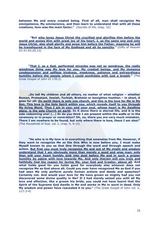 between Me and every created being. First of all, man shall recognize My
omnipotence, My omniscience, and then learn to understand that with all these
creations, love was the main factor." (Secrets of life, chap. 32)


       "But who loves Jesus Christ the crucified and glorifies Him before the
world and avows Him with great joy of his heart, I, as the same one and only
Jesus Christ, also shall glorify and avow him before the Father, meaning he will
be transfigured in the face of My Godhead and all its sanctity." (Gifts of Heaven
01:41.03.20,13)




       “That I, as a God, performed miracles was not so wondrous, the really
wondrous thing was My love for you, My created beings, and My immence
condescension and selfless kindness, meekness, patience and extraordinary
humility before the people whom I could annihilate with just a breath.” (The
Great Gospel of John VI 178:2)




       „Do tell My children and all others, no matter of what religion – whether
Roman, Protestant, Jewish, Turkish, Brahmin or benighten heathen – in short, it
goes for all: On earth there is only one church, and this is the love for Me in My
Son. This love is the Holy Spirit within you, which reveals itself to you through
My living Word. Thus I am in you; and your soul, whose heart is My dwelling
place, is the sole Church on earth. In it alone there is eternal life, and it is the
sole redeeming one! (...) Or do you think I am present within the walls or in the
ceremony or in prayer or veneration? Oh, no, there you are very much mistaken.
There I am nowhere to be found, but only where there is love, there I am also!”
(The Household of God, vol. I, chap. 4, 9-12)




       "He who is in My love is in everything that emanates from Me. However, if
they want to recognize Me as the One Who is now before you, I must make
Myself known to you as that One through the word and through speech and
action. But first you must truly recognize Me and out of My might and wisdom
understand that I am obviously more than merely a good and wise man; only
then will your heart humbly sink into dust before Me and in such a proper
humility be aglow with love towards Me. And only therein will you truly and
faithfully find the reason for loving Me, your God and Creator, above all. And
what holds good for you holds good for everybody else whoever does not
recognize Me as God above all. Could you ever have recognized Me as God if you
had seen Me only perform purely human actions and deeds and speeches?
Certainly not. And would your love for Me have grown so mighty had you not
discovered some divine quality in Me? If I had merely seized you with all My
love and affection, like a groom his bride, you could not have learnt that the
Spirit of the Supreme God dwells in Me and works in Me in word in deed. Only
My wisdom and power have reavealed it to you.” (The Great Gospel of John vol. V,
117:3-4)




                                                                                 15
 