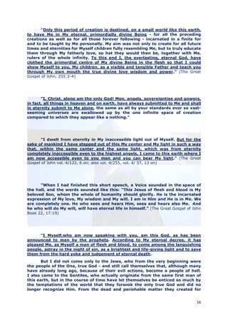 "Only this period of creation is destined, on a small world like this earth,
to have Me in My eternal, primordially divine Being - for all the preceding
creations as well as for all those forever following - incarnated in a finite for
and to be taught by Me personally. My aim was not only to create for all future
times and eternities for Myself children fully resembling Me, but to truly educate
them through My fatherly love, so hat they would then be, together with Me,
rulers of the whole infinity. To this end I, the everlasting, eternal God, have
clothed the primordial centre of My divine Being in the flesh so that I could
show Myself to you, My children, as a visible and tangible Father and teach you
through My own mouth the true divine love wisdom and power." (The Great
Gospel of John, 255:2-4)




       "I, Christ, alone am the only God! Men, angels, sovereignties and powers,
in fact, all things in heaven and on earth, have always submitted to Me and shall
in eternity submit to Me alone, the same as all by your standards ever so vast-
seeming universes are swallowed up by the one infinite space of creation
compared to which they appear like a nothing."




      "I dwelt from eternity in My inaccessible light out of Myself. But for the
sake of mankind I have stepped out of this My center and My light in such a way
that, within the same center and the same light, which was from eternity
completely inaccessible even to the highest angels, I came to this earth where I
am now accessible even to you men and you can bear My light." (The Great
Gospel of John vol. 4/122, 6 on; also vol. 4/255, vol. 4/ 57, 13 on)




      "When I had finished this short speech, a Voice sounded in the space of
the hall, and the words sounded like this: “This Jesus of flesh and blood is My
beloved Son, whom the whole of humanity should glorify. He is the incarnated
expression of My love, My wisdom and My will. I am in Him and He is in Me. We
are completely one. He who sees and hears Him, sees and hears also Me. And
he who will do My will, will have eternal life in himself.” (The Great Gospel of John
Book 22, 17:19)




      "I Myself,who am now speaking with you, am this God, as has been
announced to men by the prophets. According to My eternal decree, it has
pleased Me, as Myself a man of flesh and blood, to come among the languishing
people, astray in the night of sin, as a brightest and life-giving light and to save
them from the hard yoke and judgement of eternal death.
       But I did not come only to the Jews, who from the very beginning were
the people of the One, true God - and still call themselves that, although many
have already long ago, because of their evil actions, become a people of hell.
I also came to the Gentiles, who actually originate from the same first man of
this earth, but in the course of time have let themselves be enticed so much by
the temptations of the world that they forsook the only true God and did no
longer recognize Him. From the dead and perishable matter they created for


                                                                                  16
 