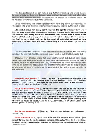 That being established, we can make a step further by seeking what would then be
the main criteria for discerning between good and bad, between truth and false, when
speaking about spiritual teachings. Of course, for the sake of our Christian brother, we
will not seek anywhere else but in the Scriptures.

   So we immediately find what he probably have read long before our discovery. It’s
John again, who gives this most important teaching surely inspired by the Spirit of God:

    „Beloved, believe not every spirit, but try the spirits whether they are of
God: because many false prophets are gone out into the world. Hereby know ye
the Spirit of God: Every spirit that confesseth that Jesus Christ is come in the
flesh is of God: And every spirit that confesseth not that Jesus Christ is come in
the flesh is not of God: and this is that spirit of antichrist, whereof ye have
heard that it should come; and even now already is it in the world.” (1 John 4:1 –
8)



   Let’s now check the Scriptures to see who was and is JESUS CHRIST, the one coming
from God, the one that should be confessed by any spirit of truth that belongs to God.

    Of course, every Christian knows that Jesus was the Son of God, but not many have a
crystal clear idea about what should be understand by this claim of His. So, we have to
examine Jesus in His relationship with God, and therefore we should associate (at least
some of) the statements about Jesus, with the statements about God. By this procedure,
we affirm our full trust in the Bible as the Word of God, fact which is also stated in the
New Revelation.




   GOD is the only Saviour. („I, even I, am the LORD; and beside me there is no
saviour." Isaiah 43:11 / „To the only wise God our Saviour...” Jude 1:12 / „God our
Saviour...” Titus 2:10 / „...we trust in the living God, who is the Saviour.” I
Timothy 4:10 / „God my Saviour...” Luke 1:47)

    JESUS is the Saviour, too. („...the Father sent the Son to be the Saviour of
the world.” 1 John 4:14 / „...our Lord and Saviour Jesus Christ.” II Peter 3:18 / God
and our Saviour Jesus Christ.” II Peter 1:1 / „...the Christ, the Saviour of the
world.” John 4:42 / „...the Lord Jesus Christ our Saviour.” Titus 1:4 / „a Saviour,
which is Christ the Lord.” Luke 2:11 / „Neither is there salvation in any other
(than Jesus): for there is none other name under heaven given among men,
whereby we must be saved.” Acts 4:12 / „...salvation... is in Christ Jesus with
eternal glory.” 2 Timothy 2:10)




    God is our redeemer. („[T]hou, O LORD, art our father, our redeemer...”
Isaiah 63:16)

   Jesus redeemed us. („[T]the great God and our Saviour Jesus Christ...gave
himself for us, that he might redeem us from all iniquity.” Titus 2:13-14 / „[Jesus]
In whom we have redemption through his blood, even the forgiveness of sins.”
Colossians 1:13)


                                                                                        2
 