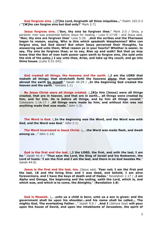 God forgives sins. („[T]he Lord..forgiveth all thine iniquities...” Psalm 103:2-3
/ "[W]ho can forgive sins but God only?" Mark 2:7)

   Jesus forgives sins. ("Son, thy sins be forgiven thee." Mark 2:5 / Once, a
paralytic man was presented before Jesus for healing - Luke 5:17-26 - and Jesus said,
“Man, thy sins are forgiven thee” Luke 5:20. „And the scribes and the Pharisees
began to reason, saying, Who is this which speaketh blasphemies? Who can
forgive sins, but God alone? But when Jesus perceived their thoughts, he
answering said unto them, What reason ye in your hearts? Whether is easier, to
say, Thy sins be forgiven thee; or to say, Rise up and walk? But that ye may
know that the Son of man hath power upon earth to forgive sins, (he said unto
the sick of the palsy,) I say unto thee, Arise, and take up thy couch, and go into
thine house. (Luke 5:21-24))




   God created all things, the heavens and the earth. („I am the LORD that
maketh all things; that stretcheth forth the heavens alone; that spreadeth
abroad the earth by myself.” Isaiah 44:24 / „In the beginning God created the
heaven and the earth.” Genesis 1:1)

   By Jesus Christ were all things created. („[B]y him [Jesus] were all things
created, that are in heaven, and that are in earth... all things were created by
him, and for him. He is before all things, and by him all things consist.”
Colossians 1:16-17 / „All things were made by him; and without him was not
anything made that was made.” John 1:3)




  The Word is God. („In the beginning was the Word, and the Word was with
God, and the Word was God.” John 1:1)

  The Word incarnated is Jesus Christ. („...the Word was made flesh, and dwelt
among us...” John 1:14)




    God is the first and the last. („I the LORD, the first, and with the last; I am
he.” Isaiah 41:4 / "Thus says the Lord, the King of Israel and his Redeemer, the
Lord of hosts: ‘I am the first and I am the last, and there is no God besides Me."
Isaiah 44:6)

   Jesus is the first and the last, too. (Jesus said, "Fear not; I am the first and
the last, 18 and the living One; and I was dead, and behold, I am alive
forevermore, and I have the keys of death and of Hades." Revelation 1:17 / „I am
Alpha and Omega, the beginning and the ending, saith the Lord, which is, and
which was, and which is to come, the Almighty.” (Revelation 1:8)




   God is Messiah. („...unto us a child is born, unto us a son is given: and the
government shall be upon his shoulder...and his name shall be called... The
mighty God, The everlasting Father...” Isaiah 9:6 / „And I (Jehova God) will pour
upon the house of David, and upon the inhabitants of Jerusalem, the spirit of

                                                                                   3
 