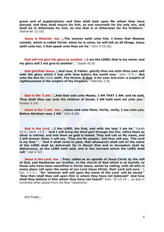 grace and of supplications: and they shall look upon Me whom they have
pierced, and they shall mourn for him, as one mourneth for his only son, and
shall be in bitterness for him, as one that is in bitterness for his firstborn.”
Zechariah 12:10)

   Jesus is Messiah, too. („The woman saith unto him, I know that Messias
cometh, which is called Christ: when he is come, he will tell us all things. Jesus
saith unto her, I that speak unto thee am he.” John 4:25-26)



  God will not give His glory to another. („I am the LORD: that is my name: and
my glory will I not give to another...” Isaiah 42:8)

   God glorified Jesus. („And now, O Father, glorify thou me with thine own self
with the glory which I had with thee before the world was.” John 17:5 / „But
unto the Son he (God) saith, Thy throne, O God, is for ever and ever: a sceptre of
righteousness is the sceptre of thy kingdom.” Hebrews 1:8)




   God is the 'I am'. („And God said unto Moses, I AM THAT I AM: and he said,
Thus shalt thou say unto the children of Israel, I AM hath sent me unto you.”
Exodus 3:14)

   Jesus is the 'I am', too. („Jesus said unto them, Verily, verily, I say unto you,
Before Abraham was, I AM.” John 8:58)




    God is the Lord. („I the LORD, the first, and with the last; I am he.” Isaiah
41:4 / Zech. 13:9 - "And I will bring the third part through the fire, refine them as
silver is refined, and test them as gold is tested. They will call on My name, and
I will answer them; I will say, ‘They are My people,’ and they will say, ‘The Lord
is my God.’" / "And it shall come to pass, that whosoever shall call on the name
of the LORD shall be delivered: for in Mount Zion and in Jerusalem shall be
deliverance, as the LORD hath said, and in the remnant whom the LORD shall
call." Joel 2:32)

   Jesus is the Lord, too. ("Paul, called as an apostle of Jesus Christ by the will
of God, and Sosthenes our brother, to the church of God which is at Corinth, to
those who have been sanctified in Christ Jesus, saints by calling, with all who in
every place call upon the name of our Lord Jesus Christ, their Lord and ours." 1
Cor. 1:1-2 / "for 'whoever will call upon the name of the Lord' will be saved."
 How then shall they call upon Him in whom they have not believed? And how
shall they believe in Him whom they have not heard?" Rom. 10:13-14 ... as also in
hundreds other places from the New Testament)




   And finally...




                                                                                   4
 