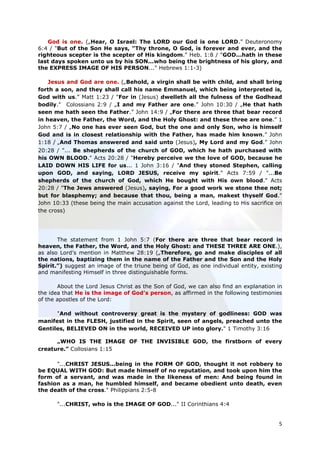 God is one. („Hear, O Israel: The LORD our God is one LORD.” Deuteronomy
6:4 / "But of the Son He says, "Thy throne, O God, is forever and ever, and the
righteous scepter is the scepter of His kingdom." Heb. 1:8 / "GOD...hath in these
last days spoken unto us by his SON...who being the brightness of his glory, and
the EXPRESS IMAGE OF HIS PERSON..." Hebrews 1:1-3)

    Jesus and God are one. („Behold, a virgin shall be with child, and shall bring
forth a son, and they shall call his name Emmanuel, which being interpreted is,
God with us.” Matt 1:23 / "For in (Jesus) dwelleth all the fulness of the Godhead
bodily." Colossians 2:9 / „I and my Father are one.” John 10:30 / „He that hath
seen me hath seen the Father.” John 14:9 / „For there are three that bear record
in heaven, the Father, the Word, and the Holy Ghost: and these three are one.” 1
John 5:7 / „No one has ever seen God, but the one and only Son, who is himself
God and is in closest relationship with the Father, has made him known.” John
1:18 / „And Thomas answered and said unto (Jesus), My Lord and my God.” John
20:28 / "... Be shepherds of the church of GOD, which he hath purchased with
his OWN BLOOD." Acts 20:28 / "Hereby perceive we the love of GOD, because he
LAID DOWN HIS LIFE for us... 1 John 3:16 / "And they stoned Stephen, calling
upon GOD, and saying, LORD JESUS, receive my spirit." Acts 7:59 / "...Be
shepherds of the church of God, which He bought with His own blood." Acts
20:28 / "The Jews answered (Jesus), saying, For a good work we stone thee not;
but for blasphemy; and because that thou, being a man, makest thyself God."
John 10:33 (these being the main accusation against the Lord, leading to His sacrifice on
the cross)




       The statement from 1 John 5:7 (For there are three that bear record in
heaven, the Father, the Word, and the Holy Ghost: and THESE THREE ARE ONE.),
as also Lord’s mention in Matthew 28:19 („Therefore, go and make disciples of all
the nations, baptizing them in the name of the Father and the Son and the Holy
Spirit.”) suggest an image of the triune being of God, as one individual entity, existing
and manifesting Himself in three distinguishable forms.

       About the Lord Jesus Christ as the Son of God, we can also find an explanation in
the idea that He is the image of God’s person, as affirmed in the following testimonies
of the apostles of the Lord:

      "And without controversy great is the mystery of godliness: GOD was
manifest in the FLESH, justified in the Spirit, seen of angels, preached unto the
Gentiles, BELIEVED ON in the world, RECEIVED UP into glory." 1 Timothy 3:16

      „WHO IS THE IMAGE OF THE INVISIBLE GOD, the firstborn of every
creature.” Collosians 1:15

      "...CHRIST JESUS...being in the FORM OF GOD, thought it not robbery to
be EQUAL WITH GOD: But made himself of no reputation, and took upon him the
form of a servant, and was made in the likeness of men: And being found in
fashion as a man, he humbled himself, and became obedient unto death, even
the death of the cross." Philippians 2:5-8

      "...CHRIST, who is the IMAGE OF GOD..." II Corinthians 4:4


                                                                                       5
 