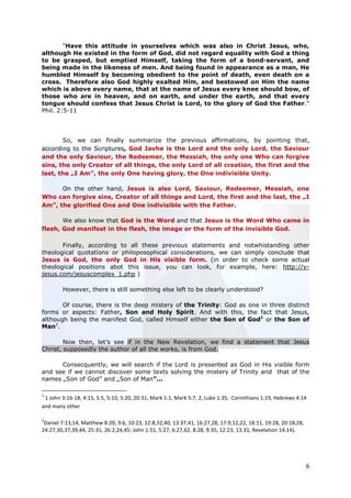 "Have this attitude in yourselves which was also in Christ Jesus, who,
although He existed in the form of God, did not regard equality with God a thing
to be grasped, but emptied Himself, taking the form of a bond-servant, and
being made in the likeness of men. And being found in appearance as a man, He
humbled Himself by becoming obedient to the point of death, even death on a
cross. Therefore also God highly exalted Him, and bestowed on Him the name
which is above every name, that at the name of Jesus every knee should bow, of
those who are in heaven, and on earth, and under the earth, and that every
tongue should confess that Jesus Christ is Lord, to the glory of God the Father."
Phil. 2:5-11




       So, we can finally summarize the previous affirmations, by pointing that,
according to the Scriptures, God Javhe is the Lord and the only Lord, the Saviour
and the only Saviour, the Redeemer, the Messiah, the only one Who can forgive
sins, the only Creator of all things, the only Lord of all creation, the first and the
last, the „I Am”, the only One having glory, the One indivisible Unity.

      On the other hand, Jesus is also Lord, Saviour, Redeemer, Messiah, one
Who can forgive sins, Creator of all things and Lord, the first and the last, the „I
Am”, the glorified One and One indivisible with the Father.

       We also know that God is the Word and that Jesus is the Word Who came in
flesh, God manifest in the flesh, the image or the form of the invisible God.

       Finally, according to all these previous statements and notwhistanding other
theological quotations or philoposophical considerations, we can simply conclude that
Jesus is God, the only God in His visible form. (in order to check some actual
theological positions abot this issue, you can look, for example, here: http://y-
jesus.com/jesuscomplex_1.php )

        However, there is still something else left to be clearly understood?

       Of course, there is the deep mistery of the Trinity: God as one in three distinct
forms or aspects: Father, Son and Holy Spirit. And with this, the fact that Jesus,
although being the manifest God, called Himself either the Son of God1 or the Son of
Man2.

        Now then, let’s see if in the New Revelation, we find a statement that Jesus
Christ, supposedly the author of all the works, is from God.

      Consecquently, we will search if the Lord is presented as God in His visible form
and see if we cannot discover some texts solving the mistery of Trinity and that of the
names „Son of God” and „Son of Man”...

1
 1 John 3:16-18, 4:15, 5:5, 5:10, 5:20, 20:31, Mark 1:1, Mark 5:7, 2, Luke 1:35, Corinthians 1:19, Hebrews 4:14
and many other

2
 Daniel 7:13,14, Matthew 8:20, 9:6, 10:23, 12:8,32,40, 13:37,41, 16:27,28, 17:9,12,22, 18:11, 19:28, 20:18,28,
24:27,30,37,39,44, 25:31, 26:2,24,45; John 1:51, 5:27, 6:27,62, 8:28, 9:35, 12:23, 13:31, Revelation 14:14).




                                                                                                                 6
 