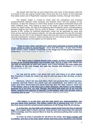We should note first that we will present here only some of the phrases referring
to himself of the one calling himself Jesus Christ and the true author of the teachings
that Jakob Lorber and G Mayerhofer received in prophetic manner, through inner Word.

        The diligent reader is invited to check back the consistency and eventual
complementarity between these excerpts and between them and the Gospels of the
Scripture, as also the measure in which they answer to the above mentioned issues and
other collateral ones. They belong to some of the books of the Great Gospel of John,
written by Jakob Lorber, but also to the following New Revelation works: Correspondence
between Abgarus and Jesus, The Fly, Gifts of Heaven - all written by Jakob Lorber and
Secrets of life, written by Gottfried Mayerhofer; these are all separated by years and
treat various spiritual and natural subjects. He may also appreciate the way the concepts
and ideas we can find in the Scriptures about God and the Lord are complemented with
spiritual explanations. However, these excerpts are far from being all that was in written
in the New Revelation on the subject we are dealing with.



      “There is only a God, and that is I, and I have assumed a human body like
yours, solely in order to reveal Myself – as is now the case – to you men of this
earth whom I have created completely in My image out of the primal substance
of My love.” (The Great Gospel of John VI, 230:6)




      “ Yet, this is why I clothed Myself with a body, so that I no longer appear
to you as an incomprehensible and invisible God, but as a man with whom you
can talk an associate as with your peers, and I have thereby not only made you
My children in My true image, but also My friends and brothers.” (The Great
Gospel of John X 207:11)


      For see and be quiet, I am alone the Lord, and there is no other beside
Me! Therefore I freely do, what I do, and no one can say to Me: do that, or don't
do that!
      However, what I do now and allow, that I am pursued like a weak person,
I already planned before the earth was yet established, and before the sun,
moon and stars illuminated the earth from the sky! For that reason I went out
of My Father, who is in Me like I am in Him! However, the Father is the highest,
because he is my love, my will. Though, the spirit that goes out of me and the
father causing from eternity to eternity, is the holiest. And i am all that, who is
revealing this to you! “ (Correspondence between Abgarus and Jesus)




       „The Father, I, as the Son, and the Holy Spirit are, distinguishably, one
and the same from eternity. The Father within Me is eternal love and, as such,
the first cause and the actual primal substance of all things that fill all infinity.
       I, as the Son, am the light and wisdom going forth from the fire of eternal
love. This mighty light is God's eternal, most perfect self-awareness His clearest
self-knowledge and the eternal Word in God by whicheverything that exists has
been made.
      In order to make it possible for all this to be made, also God's mighty will
is needed, and this is the Holy Spirit within God that gives theworks and beings

                                                                                        7
 