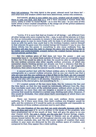 their full existence. The Holy Spirit is the great, uttered word 'Let there be!' -
and what love and wisdom within God have determined, comes into existence.
      And behold, all this is now within me: Love, wisdom and all might! Thus,
there is only one God, and that is I, and I have assumed a human body like
yours, solely in order to reveal Myself - as is now the case - to you men of this
earth whom I have created completely in My image out of the primal substance
of My love." (The Great Gospel of John VI/230:3-6)




       "LISTEN, if it is sure that God as Creator of all beings – yet different from
all other beings who were created by Him – was, is and will be eternal, is it then
for Him an immovable necessity to remain in that particular original center? If it
is already given to man to move freely with his body in all directions and even
more so with his spirit, how could God in His limitless freedom restrict Himself
in that wherein He gave even His created beings full freedom? I say to you: the
divine infinity has the power in everything to also move endlessly free. He
therefore will also have the right to change His glory into the flesh in order to
be visibly and understandably present before His created human beings as an
eternal entirely perfect Man.
       But the endless glory of God does not have the power – and can
impossibly have it – to create Gods outside of Himself who are completely equal
to Him. For if He would be able to do that, He would be able to create besides
the one endless universe also other equally endless universes, of which any
somewhat clearly thinking person can already see from a distance that this is
the purest nonsense. For if the first universe is endless in all imaginable
directions, then where must the second equally endless universe begin?
       A second perfect God with the fullest endless glory is therefore quite as
unimaginable as a second endless universe. And so you can clearly see that I
who am now just like you walking as a Son of Man in the flesh, am not a second
but only the one and the same God who I was since eternity before all created
beings and also will remain in all eternity. Therefore, I cannot do anything that
is contrary to My eternal glory, but everything for it.
      If I created outside of Me two more Gods, like for instance the Son and
the Holy Spirit, so that the two would be individually different from Me, then
they inevitably could claim all My unlimited power, without which no God could
be imagined, no more than one can imagine a second or even third endless
universe that would be divided in a certain way, limiting each other. However, if
this would be thinkable, then what about God’s sovereignty of which there can
only be one?
       There can however exist only one such endless divine sovereign
authority. For if there were three, then God’s endless one Kingdom would be
split, and the existence of it would be quite as unimaginable and impossible as
the existence of three endless universes next to each other.
       The one Kingdom of the one God can exist eternally because only He is
the only King and Lord of it, as it is written in the books of the prophets, who
have prophesized out of the mouth of God: ‘God will give His glory to no one
else’ (Isaiah 42:8). For only I, Christ, am the only God. Human beings, angels,
sovereignties and powers, yes, all things in Heaven and on all globes have
always bowed before Me and will throughout eternity only bow before Me and
never before anybody else, just like the cosmic spaces of creation that seem
endless in your eyes are devoured by the one endless space of creation, and
compared to that, they appear like a total nothing.

                                                                                  8
 