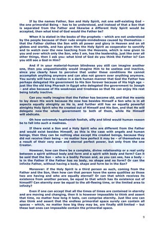 If by the names Father, Son and Holy Spirit, not one self-existing God –
the one primordial Being – has to be understood, and instead of that a Son that
is separated from the Father and likewise a different Holy Spirit would be
accepted, then what kind of God would the Father be?
      When it is stated in the books of the prophets – which are not understood
by the people because of their rude simple-mindedness caused by themselves –
that the Father clothes the Son with all power and glory in Heaven and on all
globes and worlds, and has given Him the Holy Spirit as cooperator to sanctify
and to watch over the new teaching from the Heavens, which is now given to
you and over which only the Son, who I am, has the leadership, just like over all
other things, then I ask you: what kind of God do you think the Father is? Can
you still see a God in Him?
        And if in your material-human blindness you still can imagine another
one, then you unquestionably would imagine Him to be useless and inactive,
since you clearly have to perceive that under these conditions He cannot
accomplish anything anymore and can also not govern over anything anymore.
You surely will have to realize in a dark human manner that God the Father has
perhaps delegated His government to His Son forever because of His high age –
just like the old king Pharaoh in Egypt who delegated the government to Joseph
– and also because of His weakness and tiredness so that He can enjoy His rest
being totally inactive.
       Can you really imagine that the Father has become old, and that He wants
to lay down His work because He now has besides Himself a Son who is in all
aspects equally almighty as He is, and further still has an equally powerful
almighty Holy Spirit who He created out of Himself and His Son, and that He will
delegate now the whole government to both of them, while He Himself
will abdicate.
       Oh how extremely heathenish foolish, silly and blind would human reason
be to fall into such a madness.
      If there exist a Son and a Holy Spirit who are different from the Father
and would exist besides Himself, as this is the case with angels and human
beings, then they can be nothing else except His created beings, because they
did not receive their being – no matter how perfect it may be – of themselves as
a result of their very own and eternal perfect power, but only from the one
Creator.
       However, how can there be a complete, divine relationship or a real unity
between a spirit without body and form and a spirit with body and form? Can it
be said that the Son – who is a bodily Person and, as you can see, has a body –
is in the Father if the Father has no body, no shape and no form? Or can the
infinite Father, without having a body, shape and form be in the Son?
       Moreover: if the Holy Spirit is a third person as such, coming from the
Father and the Son, then how can that person have the same qualities as those
two are having and who are equally eternal? Or can that which receives its
existence from another person, be equal to that which has its existence out of
himself? Can eternity ever be equal to the all-fleeing time, or the limited area to
infinity?
       Even if one can accept that all the times of times are contained in eternity
and are moving and changing, then it is however impossible to think and assert
that time, no matter how long it lasts, can comprise eternity. Just like one can
also think and assert that the endless primordial space surely can contain all
spaces – which, no matter how big they may be, are finally still limited – but
these last ones can impossible contain the primordial space.


                                                                                 9
 