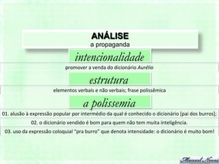 ANÁLISE
                                                           a propaganda

                                                intencionalidade
                                          promover	
  a	
  venda	
  do	
  dicionário	
  Aurélio	
  

                                                          estrutura
                                  elementos	
  verbais	
  e	
  não	
  verbais;	
  frase	
  polissêmica	
  

                                                      a polissemia
01.	
  alusão	
  à	
  expressão	
  popular	
  por	
  intermédio	
  da	
  qual	
  é	
  conhecido	
  o	
  dicionário	
  [pai	
  dos	
  burros];	
  
                   02.	
  o	
  dicionário	
  vendido	
  é	
  bom	
  para	
  quem	
  não	
  tem	
  muita	
  inteligência.	
  
 03.	
  uso	
  da	
  expressão	
  coloquial	
  “pra	
  burro”	
  que	
  denota	
  intensidade:	
  o	
  dicionário	
  é	
  muito	
  bom!	
  
 