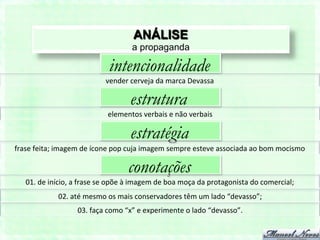 ANÁLISE
                                                       a propaganda

                                            intencionalidade
                                          vender	
  cerveja	
  da	
  marca	
  Devassa	
  

                                                      estrutura
                                           elementos	
  verbais	
  e	
  não	
  verbais	
  

                                                      estratégia
frase	
  feita;	
  imagem	
  de	
  ícone	
  pop	
  cuja	
  imagem	
  sempre	
  esteve	
  associada	
  ao	
  bom	
  mocismo	
  

                                                     conotações
    01.	
  de	
  início,	
  a	
  frase	
  se	
  opõe	
  à	
  imagem	
  de	
  boa	
  moça	
  da	
  protagonista	
  do	
  comercial;	
  
                   02.	
  até	
  mesmo	
  os	
  mais	
  conservadores	
  têm	
  um	
  lado	
  “devasso”;	
  
                             03.	
  faça	
  como	
  “x”	
  e	
  experimente	
  o	
  lado	
  “devasso”.	
  
 