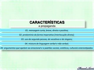 CARACTERÍSTICAS
                                                        a propaganda
                                   01.	
  mensagem	
  curta,	
  breve,	
  direta	
  e	
  posi6va;	
  
                          02.	
  predomínio	
  da	
  forma	
  impera6va	
  [interlocução	
  direta];	
  
                             03.	
  uso	
  da	
  segunda	
  pessoa,	
  de	
  voca6vos	
  e	
  de	
  slogans;	
  
                                   04.	
  mistura	
  de	
  linguagem	
  verbal	
  e	
  não	
  verbal;	
  
05.	
  argumentos	
  que	
  apelam	
  ao	
  emocional	
  e	
  a	
  padrões	
  sociais,	
  esté6cos,	
  culturais	
  estereo6pados.	
  
 