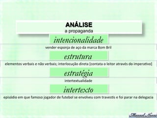 ANÁLISE
                                                        a propaganda

                                              intencionalidade
                                      vender	
  esponja	
  de	
  aço	
  da	
  marca	
  Bom	
  Bril	
  

                                                        estrutura
 elementos	
  verbais	
  e	
  não	
  verbais;	
  interlocução	
  direta	
  [contata	
  o	
  leitor	
  através	
  do	
  impera7vo]	
  

                                                        estratégia
                                                        intertextualidade	
  

                                                       intertexto
episódio	
  em	
  que	
  famoso	
  jogador	
  de	
  futebol	
  se	
  envolveu	
  com	
  traves7s	
  e	
  foi	
  parar	
  na	
  delegacia	
  
 