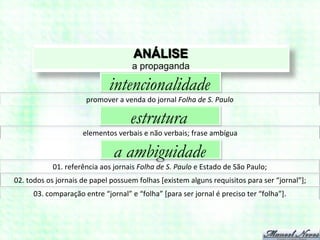 ANÁLISE
                                                        a propaganda

                                            intencionalidade
                                 promover	
  a	
  venda	
  do	
  jornal	
  Folha	
  de	
  S.	
  Paulo	
  

                                                       estrutura
                               elementos	
  verbais	
  e	
  não	
  verbais;	
  frase	
  ambígua	
  

                                               a ambiguidade
                 01.	
  referência	
  aos	
  jornais	
  Folha	
  de	
  S.	
  Paulo	
  e	
  Estado	
  de	
  São	
  Paulo;	
  
02.	
  todos	
  os	
  jornais	
  de	
  papel	
  possuem	
  folhas	
  [existem	
  alguns	
  requisitos	
  para	
  ser	
  “jornal”];	
  
        03.	
  comparação	
  entre	
  “jornal”	
  e	
  “folha”	
  [para	
  ser	
  jornal	
  é	
  preciso	
  ter	
  “folha”].	
  
 