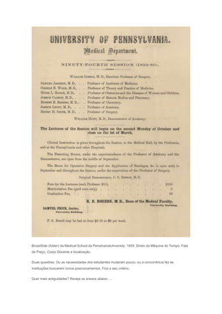 BroadSide (folder) da Medical School da PensilvaniaUniversity. 1859. Direto da Máquina do Tempo. Fala
de Preço, Corpo Docente e localização.
Duas questões. Ou as necessidades dos estudantes mudaram pouco, ou a concorrência fez as
Instituições buscarem novos posicionamentos. Fica a seu critério.
Quer mais antiguidades? Reveja os anexos abaixo….
 
