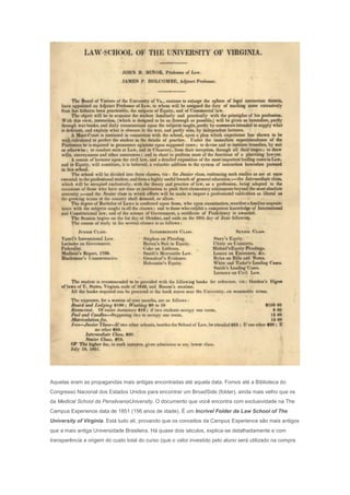 Aquelas eram as propagandas mais antigas encontradas até aquela data. Fomos até a Biblioteca do
Congresso Nacional dos Estados Unidos para encontrar um BroadSide (folder), ainda mais velho que os
da Medical School da PensilvaniaUniversity. O documento que você encontra com exclusividade na The
Campus Experience data de 1851 (156 anos de idade). É um Incrível Folder da Law School of The
University of Virginia. Está tudo alí, provando que os conceitos da Campus Experience são mais antigos
que a mais antiga Universidade Brasileira. Há quase dois séculos, explica-se detalhadamente e com
transparência a origem do custo total do curso (que o valor investido pelo aluno será utilizado na compra
 