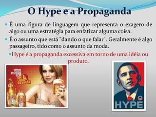  É uma figura de linguagem que representa o exagero de

algo ou uma estratégia para enfatizar alguma coisa.
 É o assunto que está "dando o que falar". Geralmente é algo
passageiro, tido como o assunto da moda.
Hype é a propaganda excessiva em torno de uma idéia ou
produto.

 