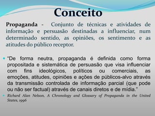 Propaganda - Conjunto de técnicas e atividades de
informação e persuasão destinadas a influenciar, num
determinado sentido, as opiniões, os sentimento e as
atitudes do público receptor.
 “De forma neutra, propaganda é definida como forma

propositada e sistemática de persuasão que visa influenciar
com fins ideológicos, políticos ou comerciais, as
emoções, atitudes, opiniões e ações de públicos-alvo através
da transmissão controlada de informação parcial (que pode
ou não ser factual) através de canais diretos e de mídia.”
 Richard Alan Nelson, A Chronology and Glossary of Propaganda in the United
States, 1996

 