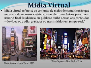  Mídia virtual refere-se ao conjunto de meios de comunicação que
necessita de recursos eletrônicos ou eletromecânicos para que o
usuário final (audiência ou público) tenha acesso aos conteúdos
– de vídeo ou áudio, gravados ou transmitidos em tempo real."

Time Square – New York - EUA

Time Square – New York - EUA

 