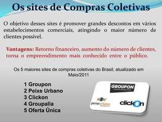 O objetivo desses sites é promover grandes descontos em vários
estabelecimentos comerciais, atingindo o maior número de
clientes possível.
Vantagens: Retorno financeiro, aumento do número de clientes,
torna o empreendimento mais conhecido entre o público.
Os 5 maiores sites de compras coletivas do Brasil, atualizado em
Maio/2011

1 Groupon
2 Peixe Urbano
3 Clickon
4 Groupalia
5 Oferta Única

 