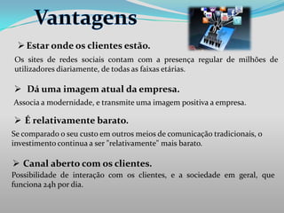  Estar onde os clientes estão.
Os sites de redes sociais contam com a presença regular de milhões de
utilizadores diariamente, de todas as faixas etárias.

 Dá uma imagem atual da empresa.
Associa a modernidade, e transmite uma imagem positiva a empresa.

 É relativamente barato.
Se comparado o seu custo em outros meios de comunicação tradicionais, o
investimento continua a ser "relativamente" mais barato.

 Canal aberto com os clientes.
Possibilidade de interação com os clientes, e a sociedade em geral, que
funciona 24h por dia.

 