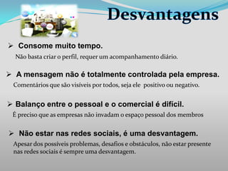  Consome muito tempo.
Não basta criar o perfil, requer um acompanhamento diário.

 A mensagem não é totalmente controlada pela empresa.
Comentários que são visíveis por todos, seja ele positivo ou negativo.

 Balanço entre o pessoal e o comercial é difícil.
É preciso que as empresas não invadam o espaço pessoal dos membros

 Não estar nas redes sociais, é uma desvantagem.
Apesar dos possíveis problemas, desafios e obstáculos, não estar presente
nas redes sociais é sempre uma desvantagem.

 