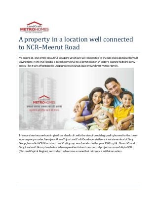A property in a location well connected
to NCR–Meerut Road
Meerutroad, one of the beautiful locationswhichare well connectedtothe national capital Delhi/NCR.
BuyingflatsinMeerutRoad isa dreamcome true to a commonman intoday’ssoaringhighproperty
prices.There are affordable housingprojectsinGhaziabadbyLandcraftMetro Homes.
These are lowincome housinginGhaziabadbuiltwiththe aimof providingqualityhomesforthe lower
income groupsunderSamajwadiAwasYojna.LandCraftDevelopersisthe real estate vertical of Garg
Group, basedinNCRGhaziabad.LandCraftgroup wasfounded inthe year2006 by Mr. DineshChand
Garg. Landcraft Group has deliveredmanyresidentialandcommercial projectssuccessfullyinNCR
(National Capital Region),andtodayhasbecome a name that isidentical withinnovation.
 
