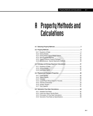 Property Methods and Calculations                            A-1




A Property Methods and
  Calculations
A.1 Selecting Property Methods ....................................................................... 3

A.2 Property Methods ........................................................................................ 8
  A.2.1    Equations of State ................................................................................... 8
  A.2.2    Activity Models....................................................................................... 15
  A.2.3    Activity Model Vapour Phase Options.................................................... 33
  A.2.4    Semi-Empirical Methods........................................................................ 34
  A.2.5    Vapour Pressure Property Packages..................................................... 35
  A.2.6    Miscellaneous - Special Application Methods........................................ 38

A.3 Enthalpy and Entropy Departure Calculations ....................................... 41
  A.3.1 Equations of State ................................................................................. 42
  A.3.2 Activity Models....................................................................................... 44
  A.3.3 Lee-Kesler Option.................................................................................. 45

A.4 Physical and Transport Properties .......................................................... 48
  A.4.1    Liquid Density ........................................................................................ 48
  A.4.2    Vapour Density ...................................................................................... 49
  A.4.3    Viscosity ................................................................................................ 49
  A.4.4    Liquid Phase Mixing Rules for Viscosity ................................................ 51
  A.4.5    Thermal Conductivity............................................................................. 52
  A.4.6    Surface Tension ..................................................................................... 54
  A.4.7    Heat Capacity ........................................................................................ 54

A.5 Volumetric Flow Rate Calculations .......................................................... 55
  A.5.1    Available Flow Rates ............................................................................. 55
  A.5.2    Liquid and Vapour Density Basis ........................................................... 56
  A.5.3    Formulation of Flow Rate Calculations .................................................. 58
  A.5.4    Volumetric Flow Rates as Specifications ............................................... 59




                                                                                                                           A-1
 