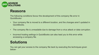 Reasons
The following conditions favour the development of this company file error in
QuickBooks-
• Your company file is moved to a different location, and the changes aren’t updated in
QuickBooks.
• The company file is unreadable due to damage from a virus attack or data corruption.
• Incorrect hosting settings in QuickBooks can also lead you to this error while
accessing a company file.
Solutions
You can get your access to the company file back by executing the techniques given
below-
 