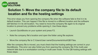 Solution 1- Move the company file to its default
location and fix the hosting settings
This error stops you from opening the company file when the software fails to find it in its
default location. This can happen if the file is moved to a different location and the software
still fetches it in its old location. You need to move the company file again to its original
location to prevent any problems while opening it. Use these steps-
• Launch QuickBooks on your system and press F2.
• Note the company file’s location and open the folder using file explorer.
• Move the company file to C:UsersUser nameDocumentsIntuitQB Files.
After the company file is moved, you must check that the hosting settings are correct in your
QuickBooks. This error can also forbid you from opening the company file if the multi-user
network fails due to a workstation running in multi-user mode. Fix the QB hosting settings with
these steps-
 