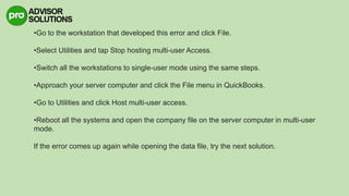 •Go to the workstation that developed this error and click File.
•Select Utilities and tap Stop hosting multi-user Access.
•Switch all the workstations to single-user mode using the same steps.
•Approach your server computer and click the File menu in QuickBooks.
•Go to Utilities and click Host multi-user access.
•Reboot all the systems and open the company file on the server computer in multi-user
mode.
If the error comes up again while opening the data file, try the next solution.
 