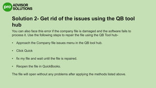 Solution 2- Get rid of the issues using the QB tool
hub
You can also face this error if the company file is damaged and the software fails to
process it. Use the following steps to repair the file using the QB Tool hub-
• Approach the Company file issues menu in the QB tool hub.
• Click Quick
• fix my file and wait until the file is repaired.
• Reopen the file in QuickBooks.
The file will open without any problems after applying the methods listed above.
 