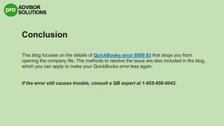 Conclusion
This blog focuses on the details of QuickBooks error 6000 83 that stops you from
opening the company file. The methods to resolve the issue are also included in the blog,
which you can apply to make your QuickBooks error less again.
If the error still causes trouble, consult a QB expert at 1-855-856-0042.
 