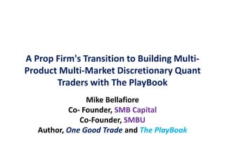 A Prop Firm's Transition to Building Multi-
Product Multi-Market Discretionary Quant
Traders with The PlayBook
Mike Bellafiore
Co- Founder, SMB Capital
Co-Founder, SMBU
Author, One Good Trade and The PlayBook
 