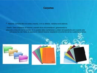 Carpetas
- Material. Cartulina libre de acidez (neutra), o en su defecto, cartulina bond (blanca).
- Diseño. Debe adaptarse al volumen y tamaño de la documentación, garantizando la
adecuada protección de los bordes. En lo posible debe mantenerse la unidad del expediente pero cuando este
sobrepase los cien folios, la separación deberá hacerse respetando el contenido de los cuadernos o temas.
 