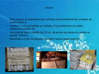 Amarre
• Este proceso es importante para reforzar estructuralmente las unidades de
conservación a
• transferir y a la vez facilitar su traslado. El procedimiento se realiza
mediante el empleo de
• una cinta de faya o hiladillo de 2,5 cm. de ancho que abrace la unidad en
sentido vertical y
• horizontal, a modo de paquete, anudado hacia la parte superior.
 