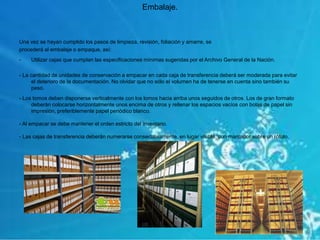 Una vez se hayan cumplido los pasos de limpieza, revisión, foliación y amarre, se
procederá al embalaje o empaque, así:
- Utilizar cajas que cumplan las especificaciones mínimas sugeridas por el Archivo General de la Nación.
- La cantidad de unidades de conservación a empacar en cada caja de transferencia deberá ser moderada para evitar
el deterioro de la documentación. No olvidar que no sólo el volumen ha de tenerse en cuenta sino también su
peso.
- Los tomos deben disponerse verticalmente con los lomos hacia arriba unos seguidos de otros. Los de gran formato
deberán colocarse horizontalmente unos encima de otros y rellenar los espacios vacíos con bolas de papel sin
impresión, preferiblemente papel periódico blanco.
- Al empacar se debe mantener el orden estricto del inventario.
- Las cajas de transferencia deberán numerarse consecutivamente, en lugar visible, con marcador sobre un rótulo.
Embalaje.
 