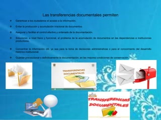 Las transferencias documentales permiten
 Garantizar a los ciudadanos el acceso a la información.
 Evitar la producción y acumulación irracional de documentos.
 Asegurar y facilitar el control efectivo y ordenado de la documentación.
 Solucionar, a nivel físico y funcional, el problema de la acumulación de documentos en las dependencias e instituciones
productoras.
 Concentrar la información útil, ya sea para la toma de decisiones administrativas o para el conocimiento del desarrollo
histórico institucional.
 Guardar precaucional o definitivamente la documentación, en las mejores condiciones de conservación.
 