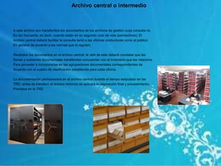 A este archivo son transferidos los documentos de los archivos de gestión cuya consulta no
Es tan frecuente, es decir, cuando están en su segundo ciclo de vida (semiactivos). El
Archivo central deberá facilitar la consulta tanto a las oficinas productoras como al público
En general de acuerdo a las normas que lo regulen.
Recibidos los documentos en el archivo central, el Jefe de este deberá constatar que las
Series y subseries documentales transferidas concuerdan con el inventario que las relaciona,
Para proceder a incorporarlas en las agrupaciones documentales correspondientes de
Acuerdo con el cuadro de clasificación establecido para cada oficina.
La documentación permanecerá en el archivo central durante el tiempo estipulado en las
TRD. antes de transferir al archivo histórico se aplicará la disposición final y procedimientos
Previstos en la TRD
Archivo central o intermedio
 
