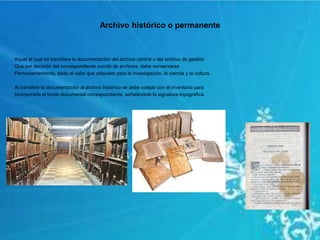 Archivo histórico o permanente
Aquel al cual se transfiere la documentación del archivo central o del archivo de gestión
Que por decisión del correspondiente comité de archivos, debe conservarse
Permanentemente, dado el valor que adquiere para la investigación, la ciencia y la cultura.
Al transferir la documentación al archivo histórico se debe cotejar con el inventario para
Incorporarla al fondo documental correspondiente, señalándole la signatura topográfica.
 