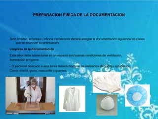 PREPARACION FISICA DE LA DOCUMENTACION
Toda entidad, empresa u oficina transferente deberá arreglar la documentación siguiendo los pasos
que se enuncian a continuación:
Limpieza de la documentación
Esta labor debe adelantarse en un espacio con buenas condiciones de ventilación,
Iluminación e higiene.
- El personal dedicado a esta tarea deberá disponer de elementos de trabajo apropiados
Como: overol, gorra, mascarilla y guantes.
 