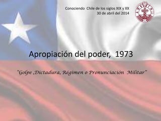Apropiación del poder, 1973
“Golpe ,Dictadura, Régimen o Pronunciación Militar”
Conociendo Chile de los siglos XIX y XX
30 de abril del 2014
 