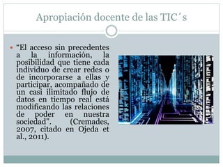 Apropiación docente de las TIC´s

 “El acceso sin precedentes
 a la información, la
 posibilidad que tiene cada
 individuo de crear redes o
 de incorporarse a ellas y
 participar, acompañado de
 un casi ilimitado flujo de
 datos en tiempo real está
 modificando las relaciones
 de poder en nuestra
 sociedad”.      (Cremades,
 2007, citado en Ojeda et
 al., 2011).
 