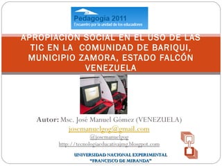 Autor:  Msc. José Manuel Gómez (VENEZUELA) [email_address] @josemanuelgog http://tecnologiaeducativajmg.blosgpot.com APROPIACIÓN SOCIAL EN EL USO DE LAS TIC EN LA  COMUNIDAD DE BARIQUI, MUNICIPIO ZAMORA, ESTADO FALCÓN VENEZUELA UNIVERSIDAD NACIONAL EXPERIMENTAL “ FRANCISCO DE MIRANDA” 
