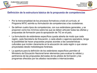 Por la transversalidad de los procesos formativos a todo el currículo, el Programa MTIC asimila su formulación de competencias a las ciudadanas. Se definen cuatro tipos de competencias, con sus estándares generales, y se proponen como los mínimos sobre los que se deben articular todas las ofertas y propuestas de formación para la apropiación de TIC en el país.  La formulación de estándares específicos queda abierta de modo que cada región, cada Secretaría de Educación, o cada aliado o agencia operadora, tenga la posibilidad de hacer propuestas propias acordes a las características culturales que inciden claramente en la educación de cada región o que vienen proyectadas desde metodologías foráneas. La apertura para la definición de los estándares específicos permiten al Ministerio de Educación Nacional tener elementos para evaluar la validez y pertinencia de las propuestas derivadas de los pilotos de formación y los programas ofrecidos por los aliados nacionales e internacionales. Definición de la estructura básica de la propuesta de competencias 