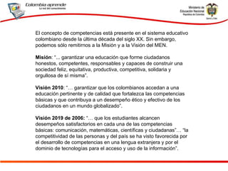 El concepto de competencias está presente en el sistema educativo colombiano desde la última década del siglo XX. Sin embargo, podemos sólo remitirnos a la Misión y a la Visión del MEN.  Misión : “... garantizar una educación que forme ciudadanos honestos, competentes, responsables y capaces de construir una sociedad feliz, equitativa, productiva, competitiva, solidaria y orgullosa de sí misma”.  Visión 2010 : “… garantizar que los colombianos accedan a una educación pertinente y de calidad que fortalezca las competencias básicas y que contribuya a un desempeño ético y efectivo de los ciudadanos en un mundo globalizado”.  Visión 2019 de 2006:  “… que los estudiantes alcancen desempeños satisfactorios en cada una de las competencias básicas: comunicación, matemáticas, científicas y ciudadanas”… “la competitividad de las personas y del país se ha visto favorecida por el desarrollo de competencias en una lengua extranjera y por el dominio de tecnologías para el acceso y uso de la información”. 