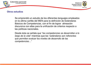 Se emprendió un estudio de los diferentes lenguajes empleados en la última cartilla del MEN para la definición de Estándares Básicos de Competencias, con el fin de lograr  alineación discursiva con ellas para la unificación de criterios respecto a  las políticas nacionales.  Desde ésta se señala que “ las competencias se desarrollan a lo largo de la vida ” mientras que los “ estándares son referentes que permiten evaluar los niveles de desarrollo de las competencias …”  Otros estudios 